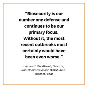 A call out quote from Adam T. Weatherall from Michael foods as follows: “Biosecurity is our number one defense and continues to be our primary focus. Without it, the most recent outbreaks most certainly would have been even worse.”